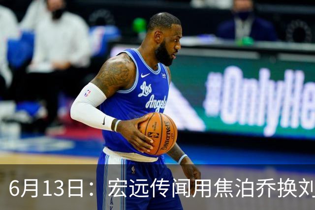 6月13日：宏远传闻用焦泊乔换刘传兴，球迷质疑交易合理性，杜锋与焦泊乔不和成焦点